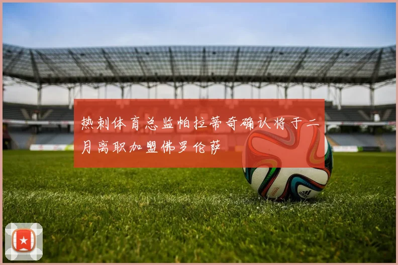 热刺体育总监帕拉蒂奇确认将于二月离职加盟佛罗伦萨