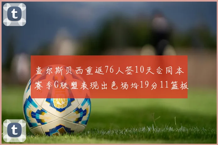 查尔斯贝西重返76人签10天合同本赛季G联盟表现出色场均19分11篮板