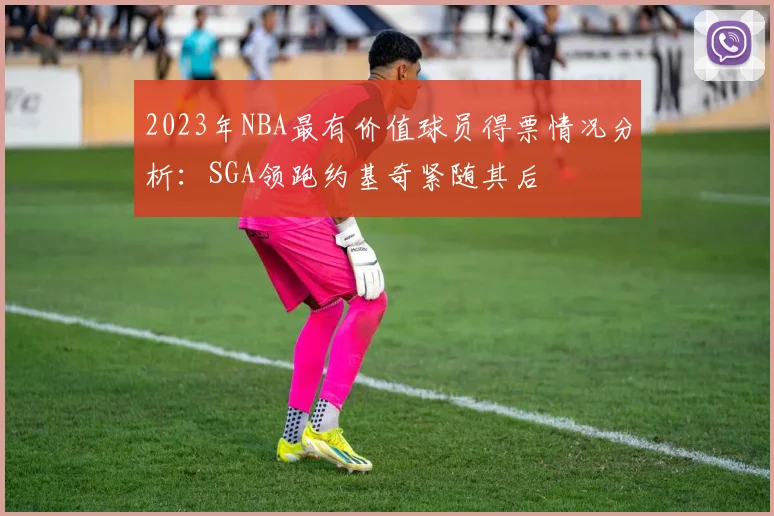 2023年NBA最有价值球员得票情况分析：SGA领跑约基奇紧随其后