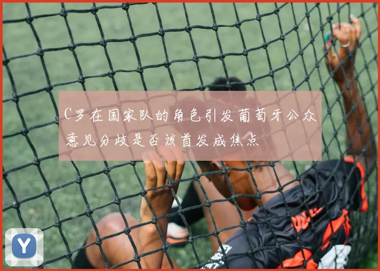 C罗在国家队的角色引发葡萄牙公众意见分歧是否该首发成焦点