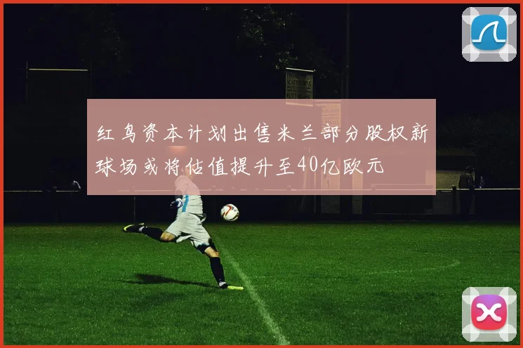 红鸟资本计划出售米兰部分股权新球场或将估值提升至40亿欧元