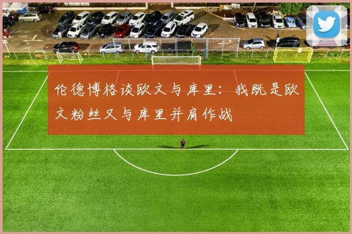伦德博格谈欧文与库里：我既是欧文粉丝又与库里并肩作战