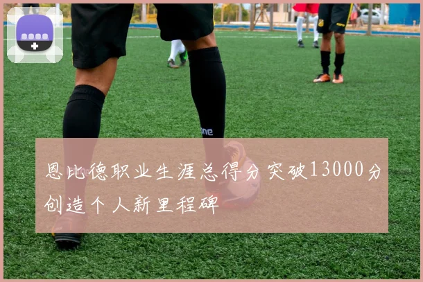 恩比德职业生涯总得分突破13000分创造个人新里程碑