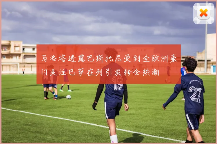 马洛塔透露巴斯托尼受到全欧洲豪门关注巴萨在列引发转会热潮