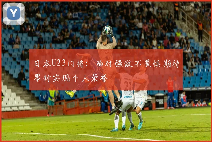 日本U23门将：面对强敌不畏惧期待零封实现个人荣誉