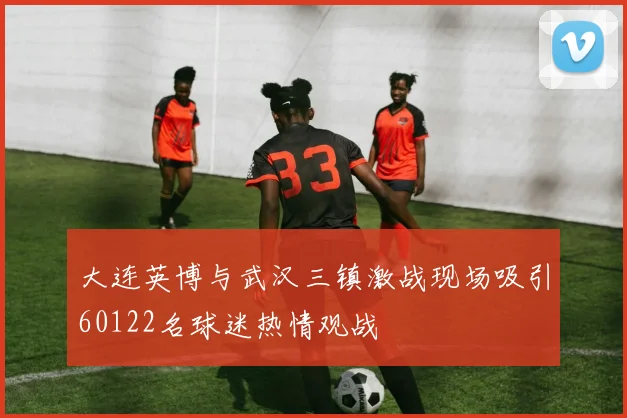 大连英博与武汉三镇激战现场吸引60122名球迷热情观战