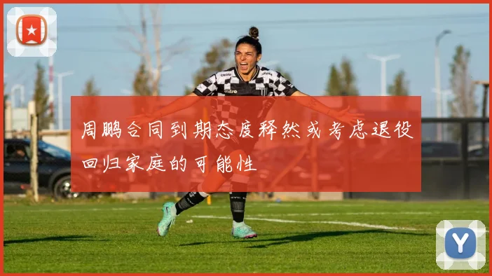 周鹏合同到期态度释然或考虑退役回归家庭的可能性