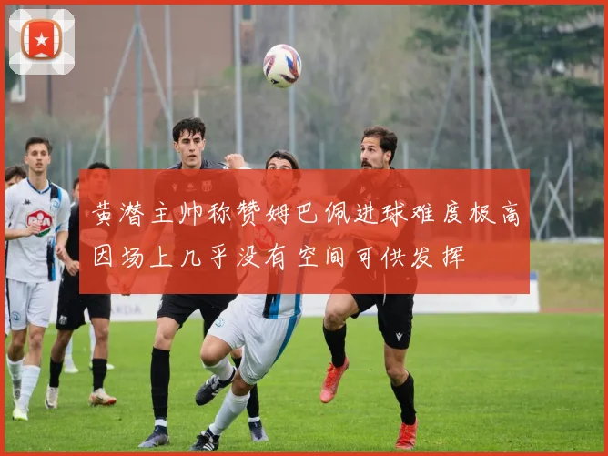 黄潜主帅称赞姆巴佩进球难度极高因场上几乎没有空间可供发挥