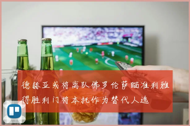 德赫亚或将离队佛罗伦萨瞄准利雅得胜利门将本托作为替代人选