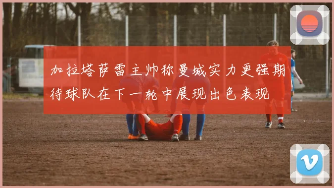 加拉塔萨雷主帅称曼城实力更强期待球队在下一轮中展现出色表现