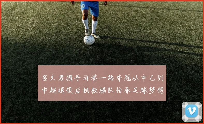 吕文君携手海港一路夺冠从中乙到中超退役后执教梯队传承足球梦想