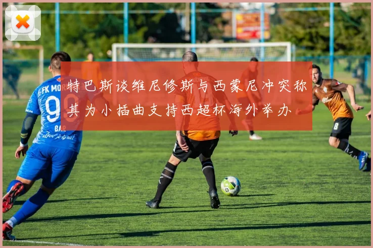 特巴斯谈维尼修斯与西蒙尼冲突称其为小插曲支持西超杯海外举办