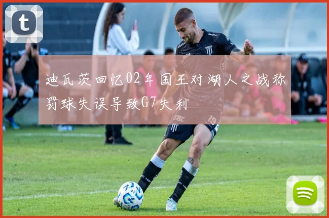 迪瓦茨回忆02年国王对湖人之战称罚球失误导致G7失利