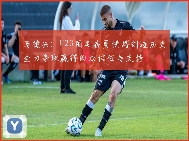 马德兴：U23国足奋勇拼搏创造历史全力争取赢得民众信任与支持