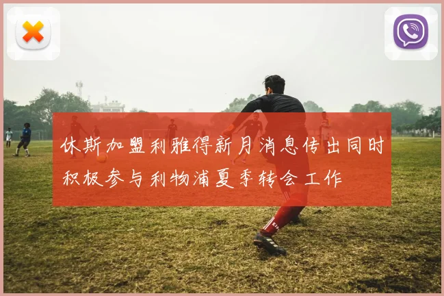 休斯加盟利雅得新月消息传出同时积极参与利物浦夏季转会工作