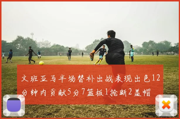 文班亚马半场替补出战表现出色12分钟内贡献5分7篮板1抢断2盖帽