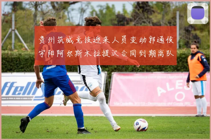 贵州筑城竞技迎来人员变动郭通侯宇阳阿尔斯木拉提汉合同到期离队