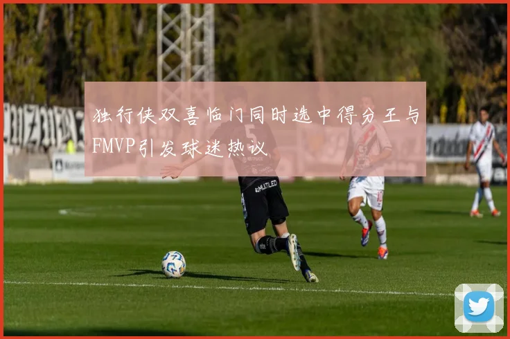 独行侠双喜临门同时选中得分王与FMVP引发球迷热议