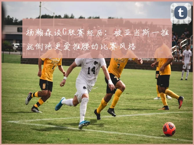 杨瀚森谈G联赛经历：被亚当斯一推就倒地更爱推腰的比赛风格