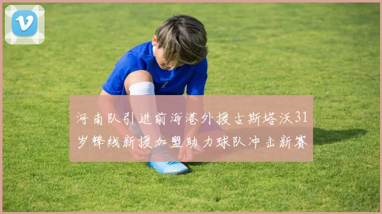 河南队引进前海港外援古斯塔沃31岁锋线新援加盟助力球队冲击新赛季