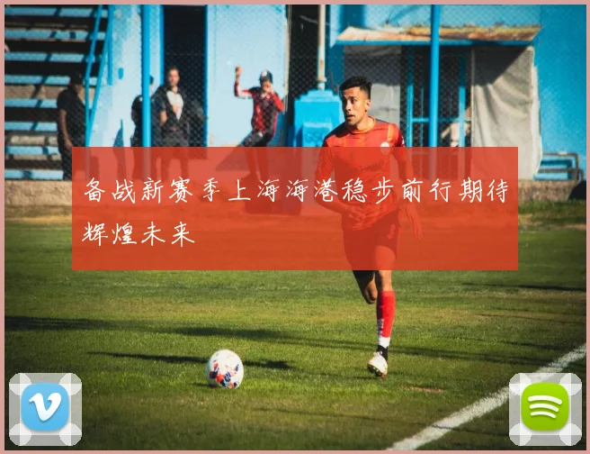 备战新赛季上海海港稳步前行期待辉煌未来