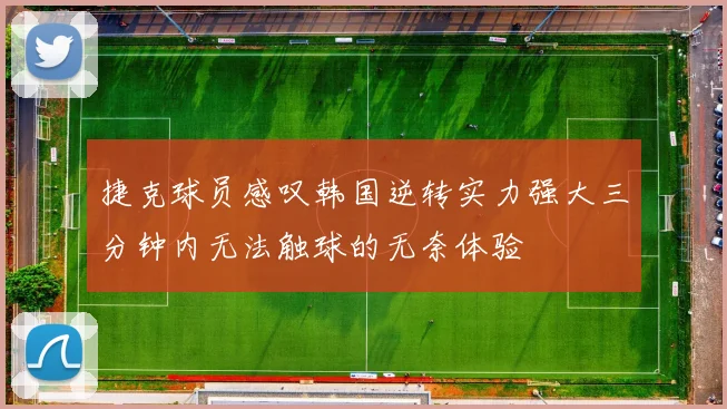 捷克球员感叹韩国逆转实力强大三分钟内无法触球的无奈体验