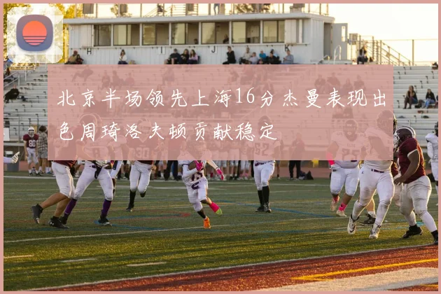 北京半场领先上海16分杰曼表现出色周琦洛夫顿贡献稳定