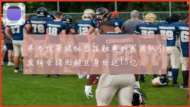 弗洛伦蒂诺秘密接触奥利塞团队引发转会猜测超巨身价达15亿