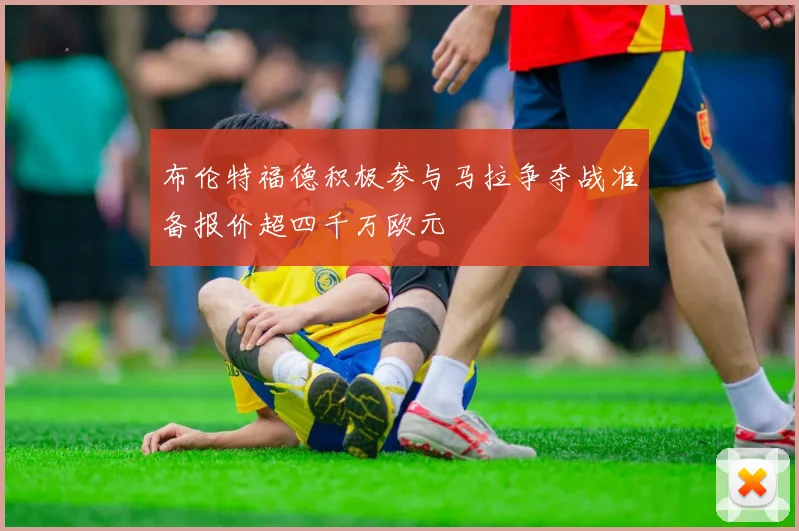 布伦特福德积极参与马拉争夺战准备报价超四千万欧元