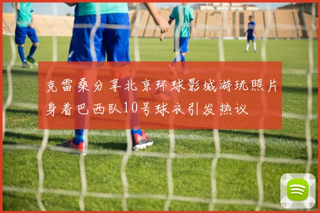 克雷桑分享北京环球影城游玩照片身着巴西队10号球衣引发热议