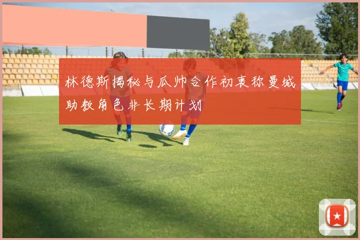 林德斯揭秘与瓜帅合作初衷称曼城助教角色非长期计划